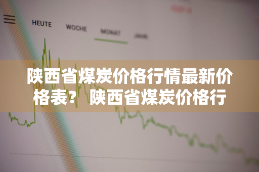 陕西省煤炭价格行情最新价格表？ 陕西省煤炭价格行情最新价格表图片