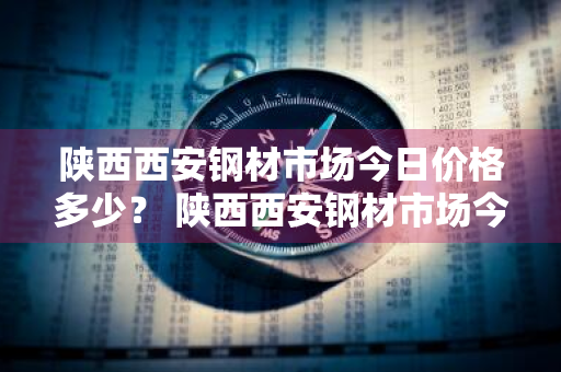 陕西西安钢材市场今日价格多少？ 陕西西安钢材市场今日价格多少钱一吨