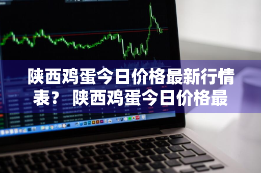 陕西鸡蛋今日价格最新行情表？ 陕西鸡蛋今日价格最新行情表图片