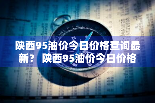 陕西95油价今日价格查询最新？ 陕西95油价今日价格查询最新消息