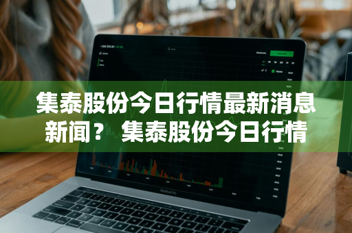 集泰股份今日行情最新消息新闻？ 集泰股份今日行情最新消息新闻联播