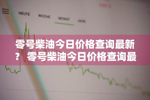 零号柴油今日价格查询最新？ 零号柴油今日价格查询最新消息