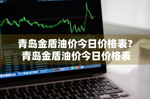 青岛金盾油价今日价格表？ 青岛金盾油价今日价格表最新