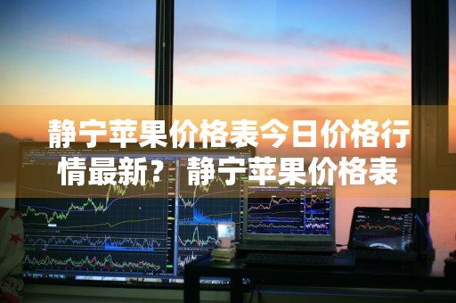 静宁苹果价格表今日价格行情最新？ 静宁苹果价格表今日价格行情最新消息