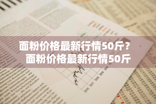 面粉价格最新行情50斤？ 面粉价格最新行情50斤