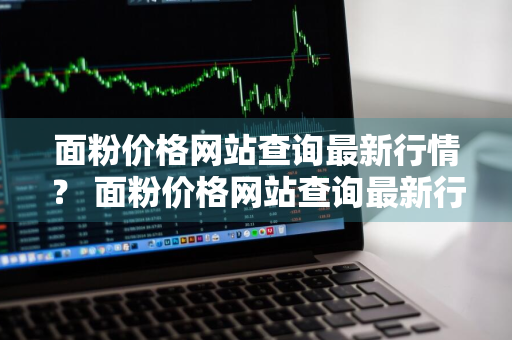 面粉价格网站查询最新行情？ 面粉价格网站查询最新行情走势图