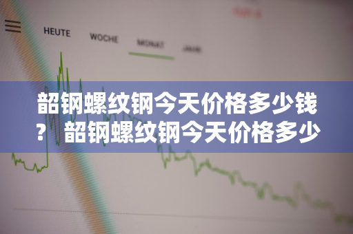 韶钢螺纹钢今天价格多少钱？ 韶钢螺纹钢今天价格多少钱一吨