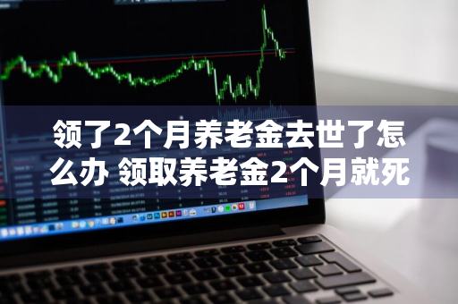 领了2个月养老金去世了怎么办 领取养老金2个月就死亡了