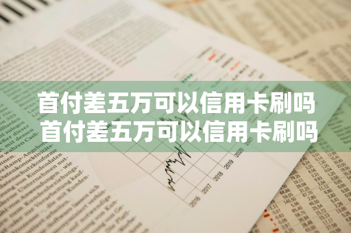 首付差五万可以信用卡刷吗 首付差五万可以信用卡刷吗知乎