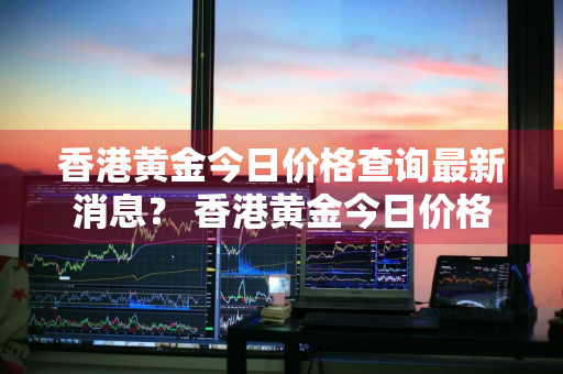 香港黄金今日价格查询最新消息？ 香港黄金今日价格查询最新消息表