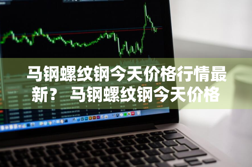 马钢螺纹钢今天价格行情最新？ 马钢螺纹钢今天价格行情最新消息