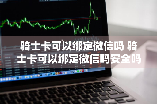 骑士卡可以绑定微信吗 骑士卡可以绑定微信吗安全吗