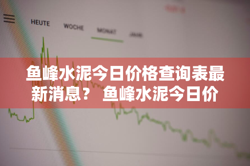 鱼峰水泥今日价格查询表最新消息？ 鱼峰水泥今日价格查询表最新消息图片