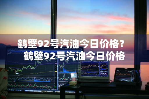 鹤壁92号汽油今日价格？ 鹤壁92号汽油今日价格