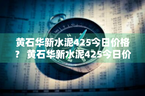 黄石华新水泥425今日价格？ 黄石华新水泥425今日价格