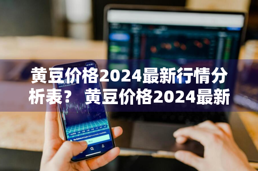 黄豆价格2024最新行情分析表？ 黄豆价格2024最新行情分析表图片