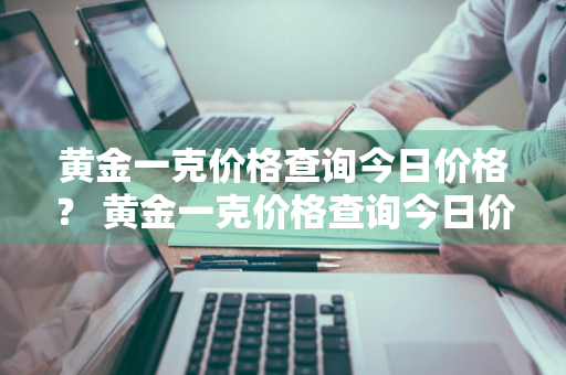 黄金一克价格查询今日价格？ 黄金一克价格查询今日价格