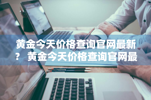 黄金今天价格查询官网最新？ 黄金今天价格查询官网最新消息