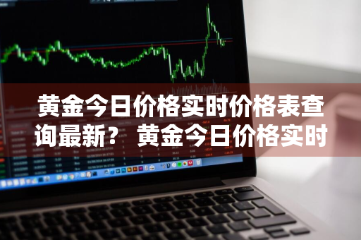 黄金今日价格实时价格表查询最新？ 黄金今日价格实时价格表查询最新消息