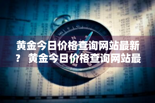 黄金今日价格查询网站最新？ 黄金今日价格查询网站最新消息