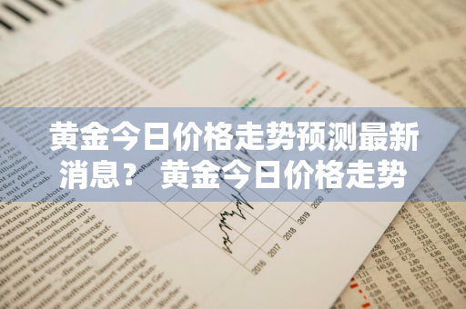 黄金今日价格走势预测最新消息？ 黄金今日价格走势预测最新消息查询