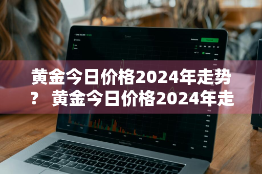 黄金今日价格2024年走势？ 黄金今日价格2024年走势图