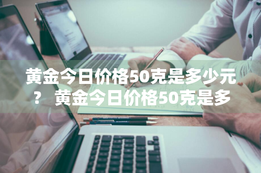 黄金今日价格50克是多少元？ 黄金今日价格50克是多少元钱