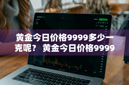 黄金今日价格9999多少一克呢？ 黄金今日价格9999多少一克呢