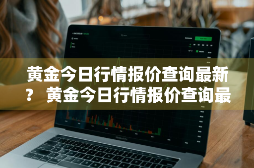 黄金今日行情报价查询最新？ 黄金今日行情报价查询最新价格