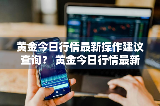 黄金今日行情最新操作建议查询？ 黄金今日行情最新操作建议查询价格