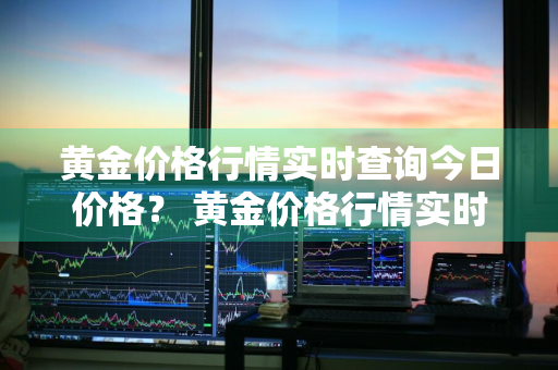 黄金价格行情实时查询今日价格？ 黄金价格行情实时查询今日价格表