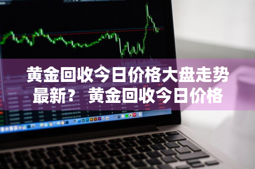 黄金回收今日价格大盘走势最新？ 黄金回收今日价格大盘走势最新消息