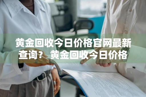 黄金回收今日价格官网最新查询？ 黄金回收今日价格官网最新查询表