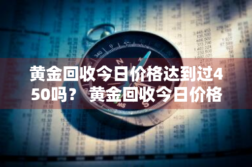 黄金回收今日价格达到过450吗？ 黄金回收今日价格达到过450吗多少钱