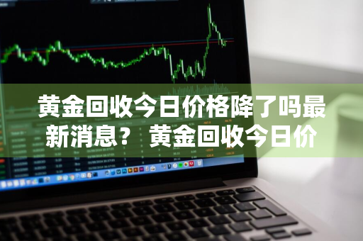 黄金回收今日价格降了吗最新消息？ 黄金回收今日价格降了吗最新消息查询