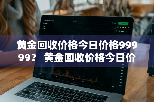 黄金回收价格今日价格99999？ 黄金回收价格今日价格多少一克