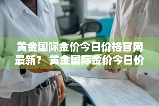 黄金国际金价今日价格官网最新？ 黄金国际金价今日价格官网最新行情