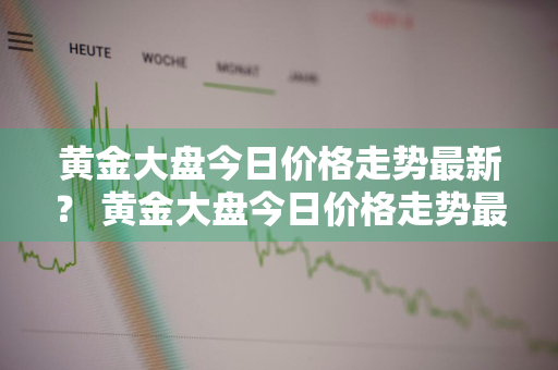 黄金大盘今日价格走势最新？ 黄金大盘今日价格走势最新