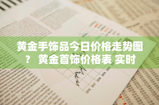 黄金手饰品今日价格走势图？ 黄金首饰价格表 实时