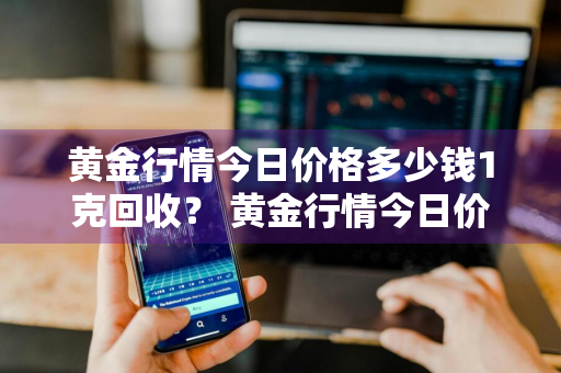 黄金行情今日价格多少钱1克回收？ 黄金行情今日价格多少钱1克回收