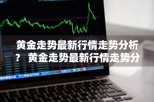 黄金走势最新行情走势分析？ 黄金走势最新行情走势分析图