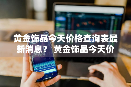 黄金饰品今天价格查询表最新消息？ 黄金饰品今天价格查询表最新消息图片