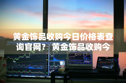 黄金饰品收购今日价格表查询官网？ 黄金饰品收购今日价格表查询官网