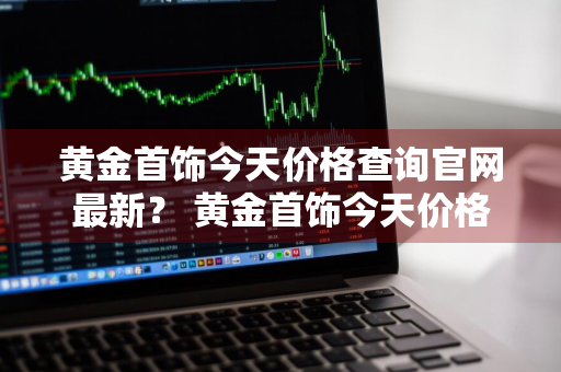 黄金首饰今天价格查询官网最新？ 黄金首饰今天价格查询官网最新消息