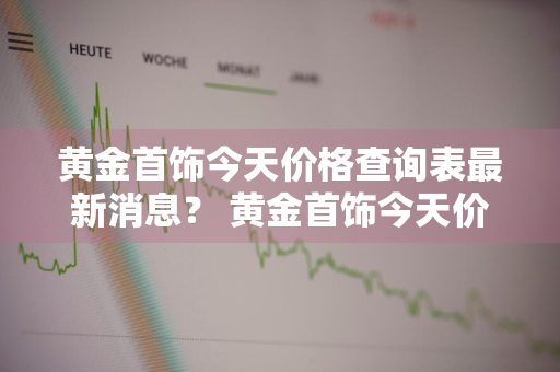 黄金首饰今天价格查询表最新消息？ 黄金首饰今天价格查询表最新消息图片