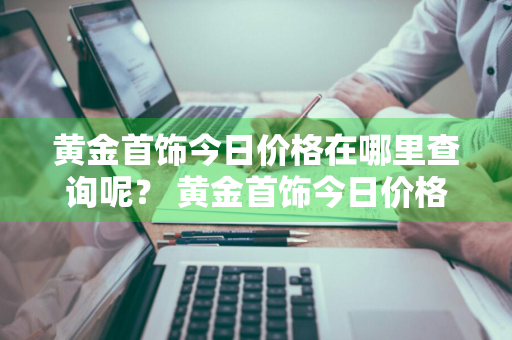 黄金首饰今日价格在哪里查询呢？ 黄金首饰今日价格在哪里查询呢图片