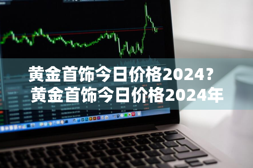 黄金首饰今日价格2024？ 黄金首饰今日价格2024年