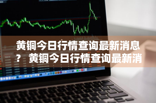 黄铜今日行情查询最新消息？ 黄铜今日行情查询最新消息价格