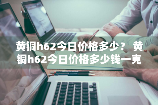 黄铜h62今日价格多少？ 黄铜h62今日价格多少钱一克