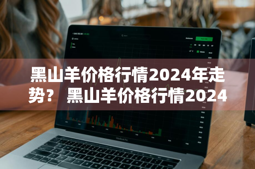 黑山羊价格行情2024年走势？ 黑山羊价格行情2024年走势